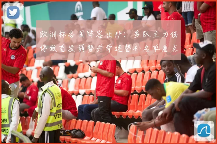 欧洲杯各国阵容出炉:多队主力伤停致首发调整并牵连替补名单看点