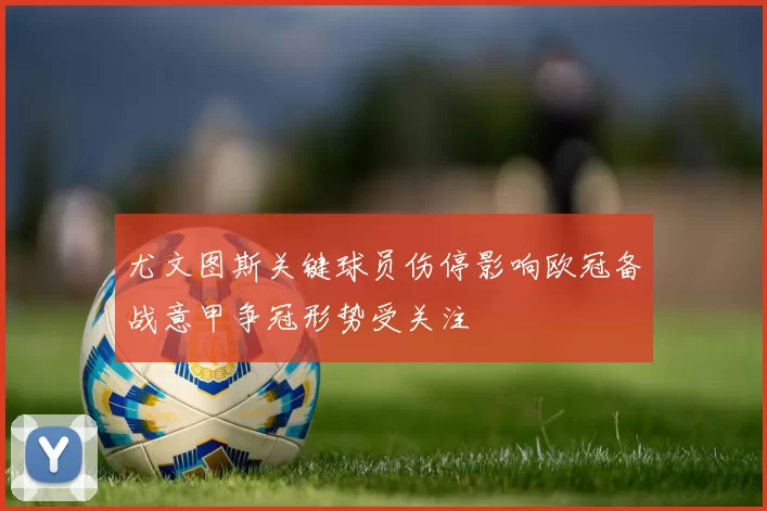 尤文图斯关键球员伤停影响欧冠备战意甲争冠形势受关注