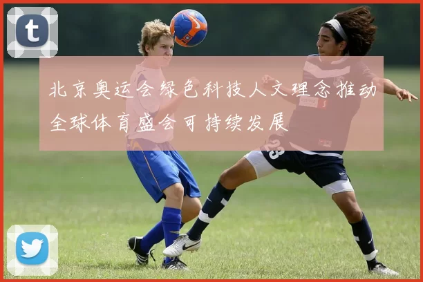 北京奥运会绿色科技人文理念推动全球体育盛会可持续发展