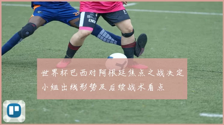 世界杯巴西对阿根廷焦点之战决定小组出线形势及后续战术看点