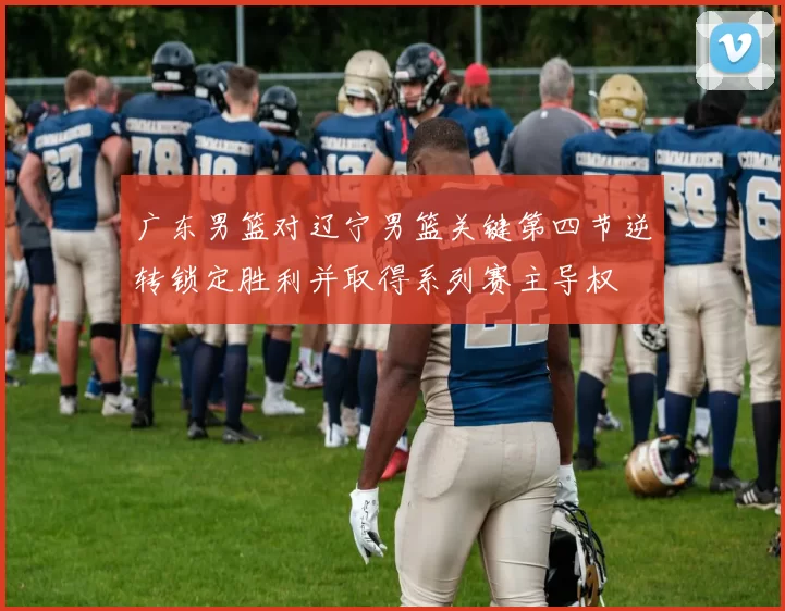 广东男篮对辽宁男篮关键第四节逆转锁定胜利并取得系列赛主导权