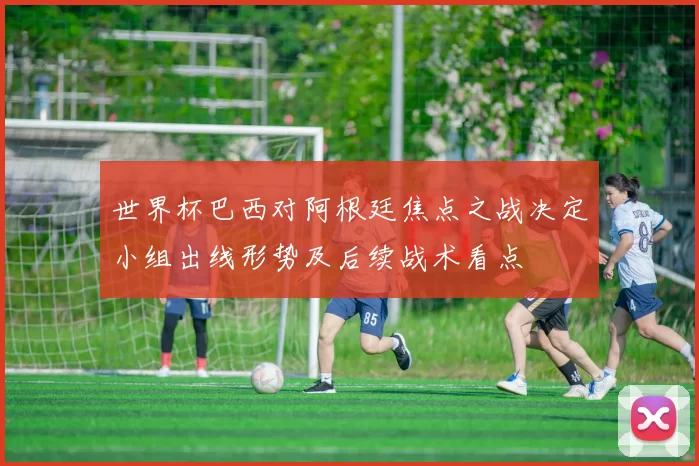 世界杯巴西对阿根廷焦点之战决定小组出线形势及后续战术看点