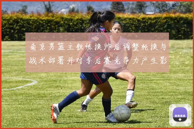 南京男篮主教练换帅后调整轮换与战术部署并对季后赛竞争力产生影响