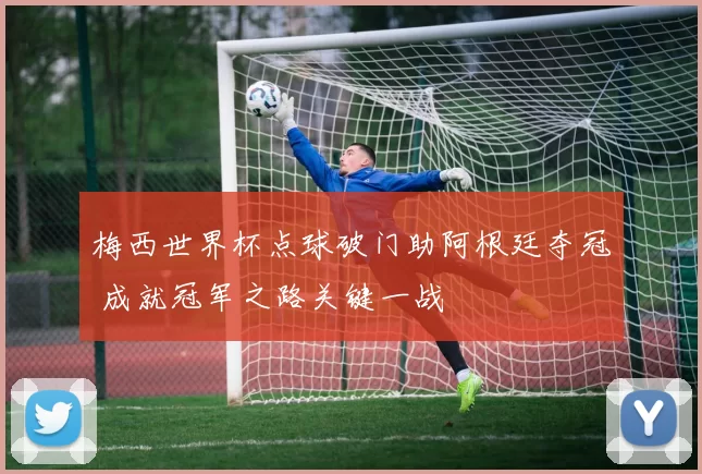 梅西世界杯点球破门助阿根廷夺冠 成就冠军之路关键一战