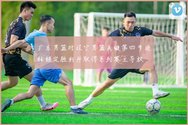 广东男篮对辽宁男篮关键第四节逆转锁定胜利并取得系列赛主导权