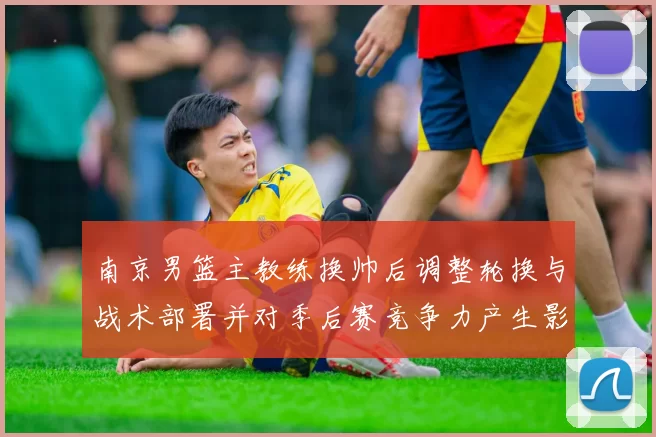 南京男篮主教练换帅后调整轮换与战术部署并对季后赛竞争力产生影响