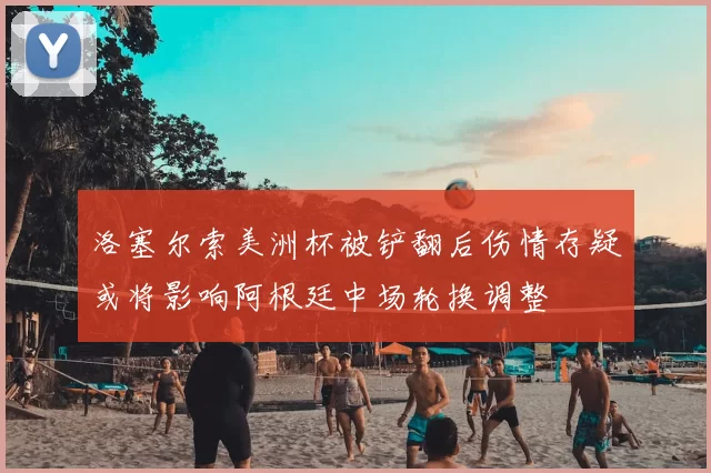 洛塞尔索美洲杯被铲翻后伤情存疑或将影响阿根廷中场轮换调整