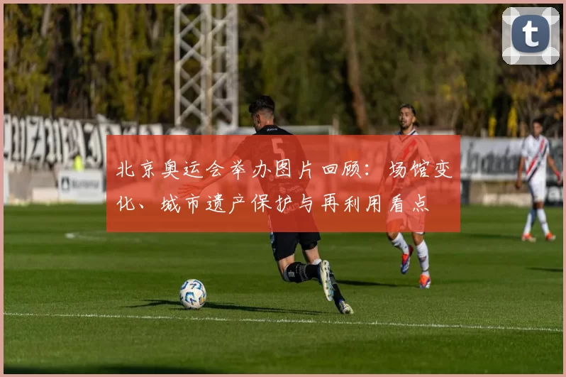 北京奥运会举办图片回顾：场馆变化、城市遗产保护与再利用看点