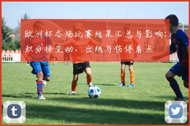 欧洲杯各场比赛结果汇总与影响：积分榜变动、出线与伤停看点
